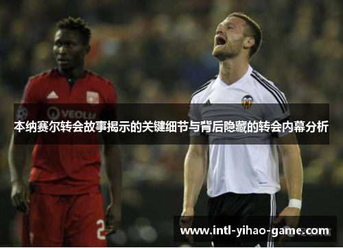 本纳赛尔转会故事揭示的关键细节与背后隐藏的转会内幕分析