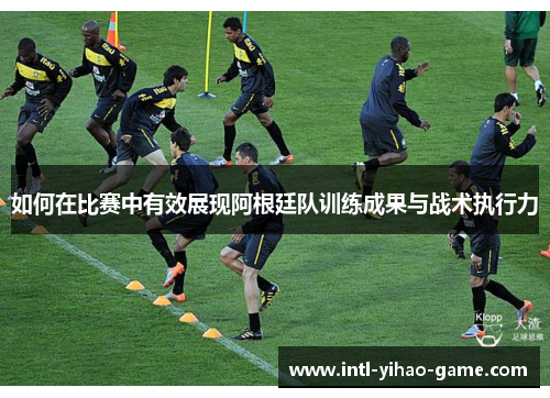 如何在比赛中有效展现阿根廷队训练成果与战术执行力
