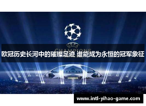 欧冠历史长河中的璀璨足迹 谁能成为永恒的冠军象征