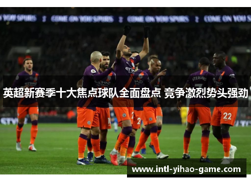 英超新赛季十大焦点球队全面盘点 竞争激烈势头强劲