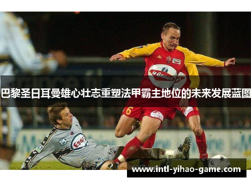 巴黎圣日耳曼雄心壮志重塑法甲霸主地位的未来发展蓝图