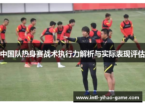 中国队热身赛战术执行力解析与实际表现评估