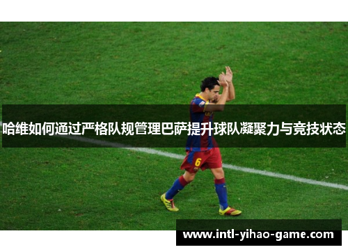 哈维如何通过严格队规管理巴萨提升球队凝聚力与竞技状态