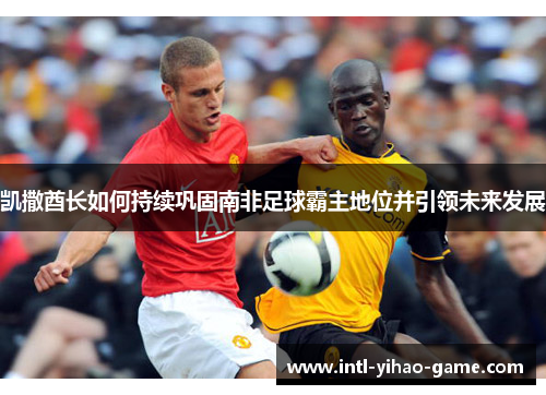 凯撒酋长如何持续巩固南非足球霸主地位并引领未来发展 凯撒酋长如何持续巩固南非足球霸主地位并引领未来发展