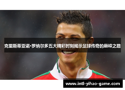克里斯蒂亚诺·罗纳尔多五大精彩时刻揭示足球传奇的巅峰之路