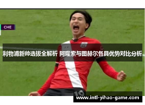 利物浦新帅选拔全解析 阿隆索与图赫尔各具优势对比分析