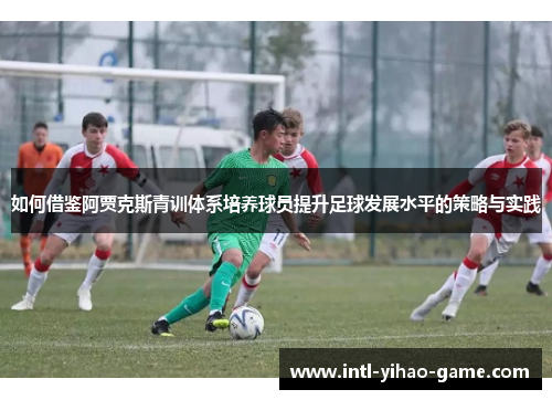 如何借鉴阿贾克斯青训体系培养球员提升足球发展水平的策略与实践