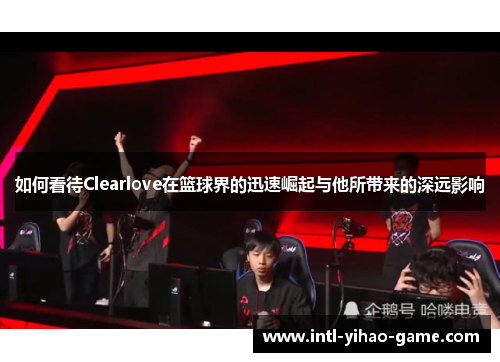 如何看待Clearlove在篮球界的迅速崛起与他所带来的深远影响