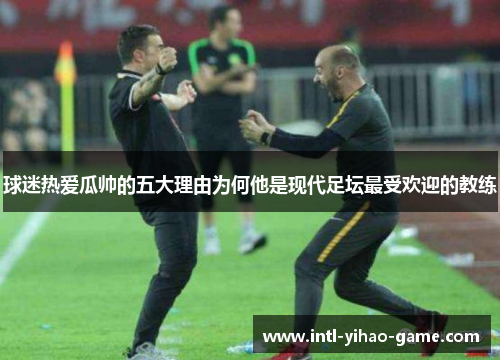 球迷热爱瓜帅的五大理由为何他是现代足坛最受欢迎的教练