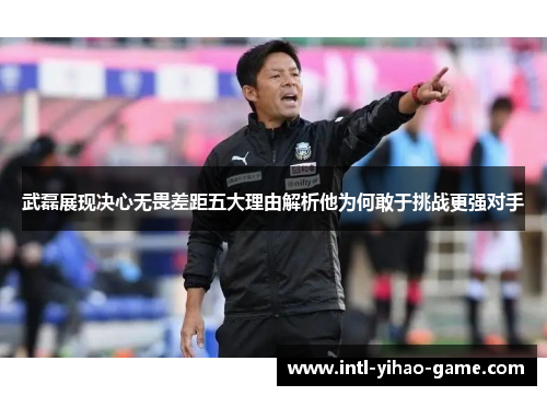 武磊展现决心无畏差距五大理由解析他为何敢于挑战更强对手