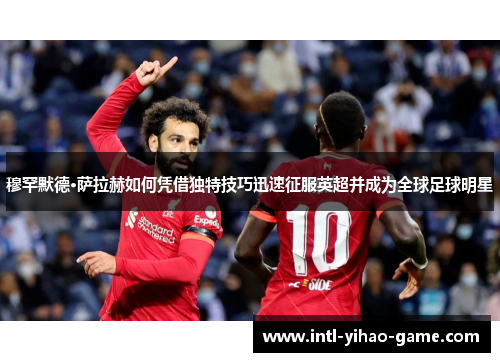 穆罕默德·萨拉赫如何凭借独特技巧迅速征服英超并成为全球足球明星