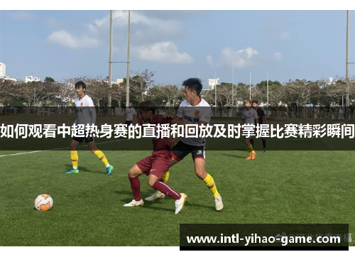 如何观看中超热身赛的直播和回放及时掌握比赛精彩瞬间