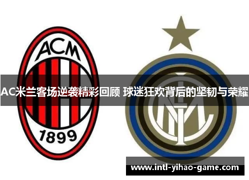 AC米兰客场逆袭精彩回顾 球迷狂欢背后的坚韧与荣耀
