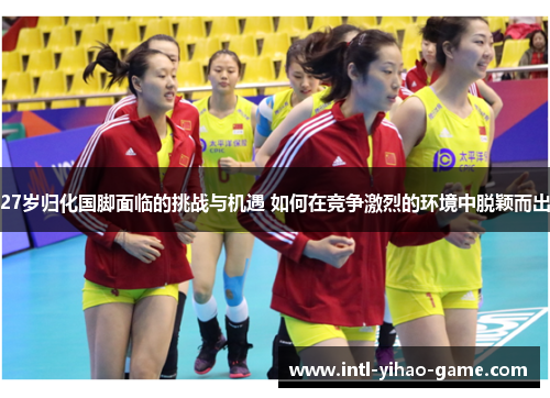 27岁归化国脚面临的挑战与机遇 如何在竞争激烈的环境中脱颖而出