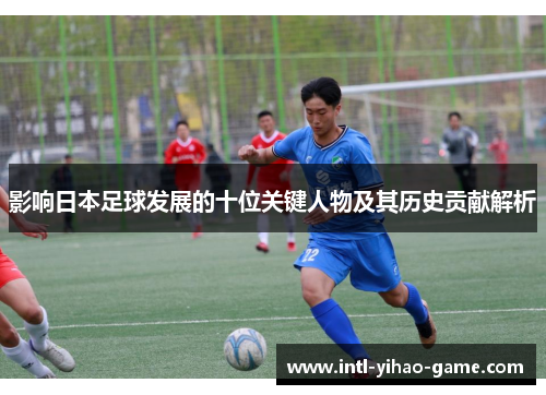 影响日本足球发展的十位关键人物及其历史贡献解析 影响日本足球发展的十位关键人物及其历史贡献解析