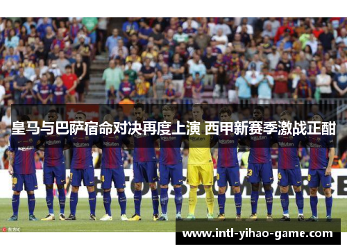 皇马与巴萨宿命对决再度上演 西甲新赛季激战正酣