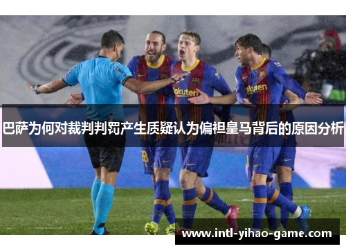 巴萨为何对裁判判罚产生质疑认为偏袒皇马背后的原因分析