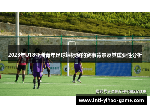 2023年U18亚洲青年足球锦标赛的赛事背景及其重要性分析