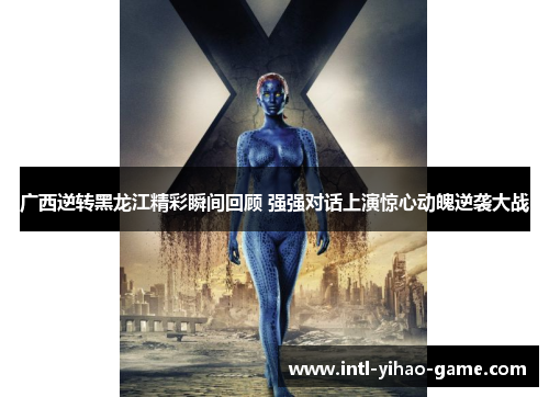 广西逆转黑龙江精彩瞬间回顾 强强对话上演惊心动魄逆袭大战