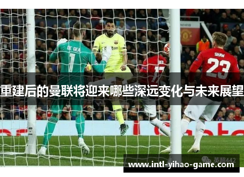 重建后的曼联将迎来哪些深远变化与未来展望