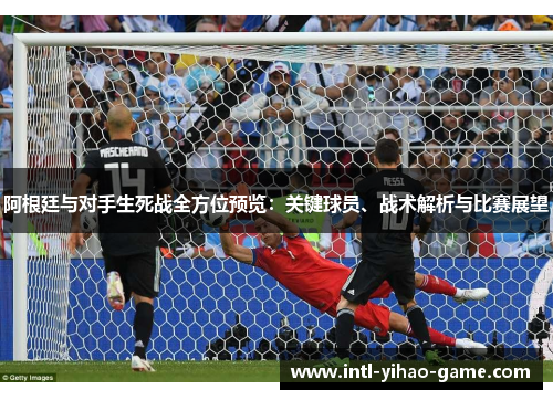 阿根廷与对手生死战全方位预览：关键球员、战术解析与比赛展望