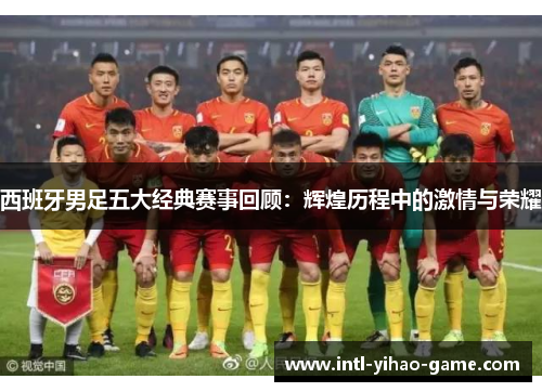 西班牙男足五大经典赛事回顾:辉煌历程中的激情与荣耀 西班牙男足五大经典赛事回顾:辉煌历程中的激情与荣耀