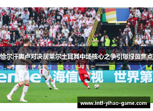 恰尔汗奥卢对决居莱尔土耳其中场核心之争引爆绿茵焦点