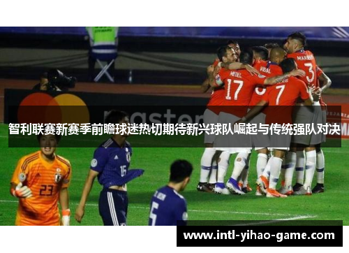 智利联赛新赛季前瞻球迷热切期待新兴球队崛起与传统强队对决