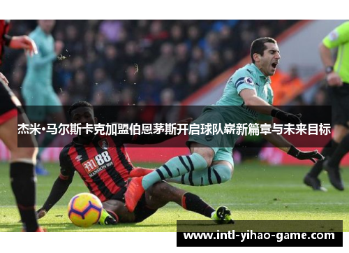 杰米·马尔斯卡克加盟伯恩茅斯开启球队崭新篇章与未来目标