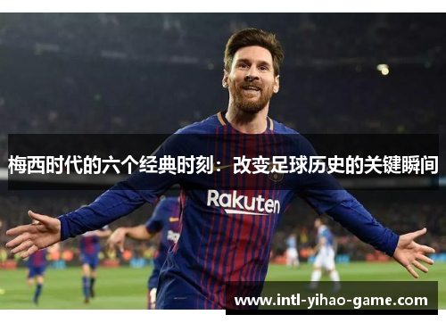 梅西时代的六个经典时刻：改变足球历史的关键瞬间