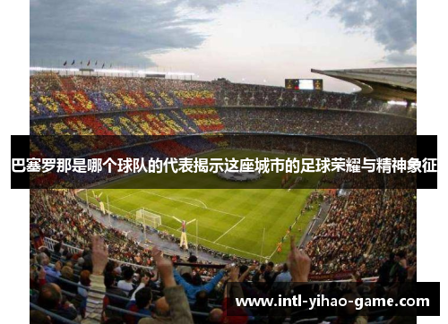 巴塞罗那是哪个球队的代表揭示这座城市的足球荣耀与精神象征