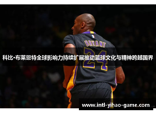 科比·布莱恩特全球影响力持续扩展推动篮球文化与精神跨越国界