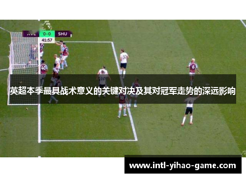 英超本季最具战术意义的关键对决及其对冠军走势的深远影响 英超本季最具战术意义的关键对决及其对冠军走势的深远影响