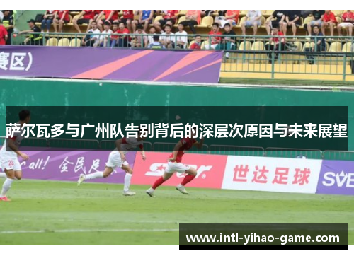萨尔瓦多与广州队告别背后的深层次原因与未来展望 萨尔瓦多与广州队告别背后的深层次原因与未来展望