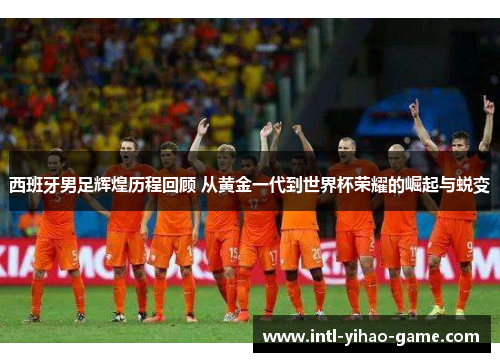 西班牙男足辉煌历程回顾 从黄金一代到世界杯荣耀的崛起与蜕变 西班牙男足辉煌历程回顾 从黄金一代到世界杯荣耀的崛起与蜕变