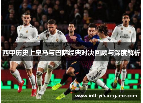 西甲历史上皇马与巴萨经典对决回顾与深度解析 西甲历史上皇马与巴萨经典对决回顾与深度解析